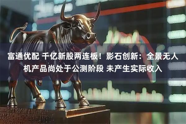 富通优配 千亿新股两连板！影石创新：全景无人机产品尚处于公测阶段 未产生实际收入