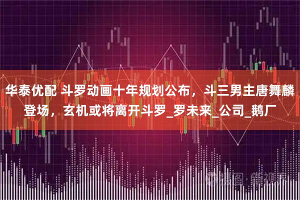 华泰优配 斗罗动画十年规划公布，斗三男主唐舞麟登场，玄机或将离开斗罗_罗未来_公司_鹅厂