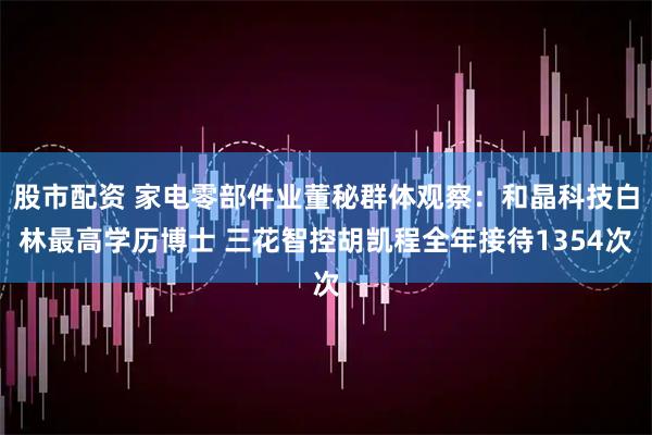 股市配资 家电零部件业董秘群体观察：和晶科技白林最高学历博士 三花智控胡凯程全年接待1354次