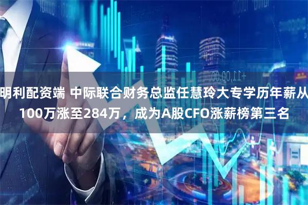 明利配资端 中际联合财务总监任慧玲大专学历年薪从100万涨至284万，成为A股CFO涨薪榜第三名