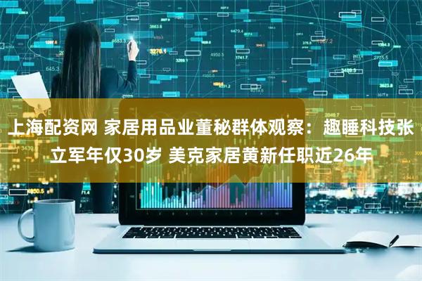 上海配资网 家居用品业董秘群体观察：趣睡科技张立军年仅30岁 美克家居黄新任职近26年