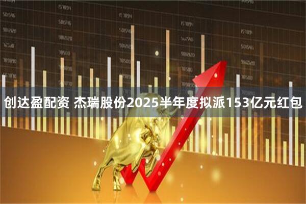 创达盈配资 杰瑞股份2025半年度拟派153亿元红包