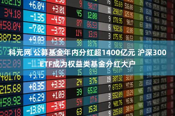 科元网 公募基金年内分红超1400亿元 沪深300ETF成为权益类基金分红大户