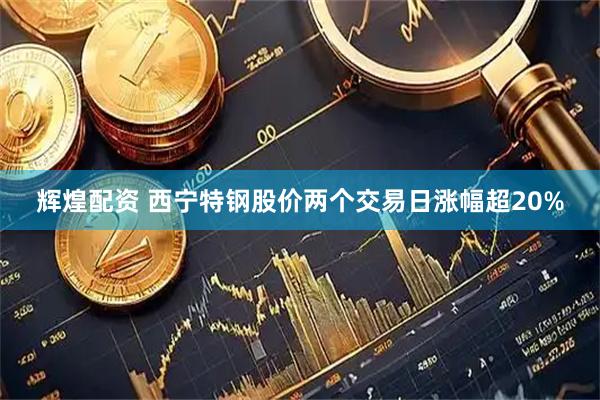 辉煌配资 西宁特钢股价两个交易日涨幅超20%