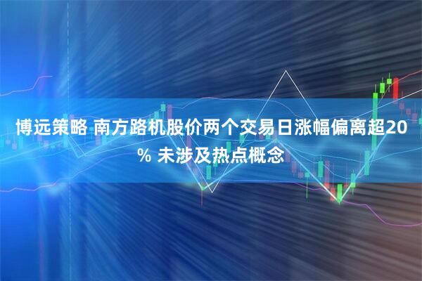 博远策略 南方路机股价两个交易日涨幅偏离超20% 未涉及热点概念