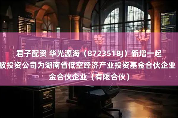 君子配资 华光源海（872351BJ）新增一起对外投资，被投资公司为湖南省低空经济产业投资基金合伙企业（有限合伙）