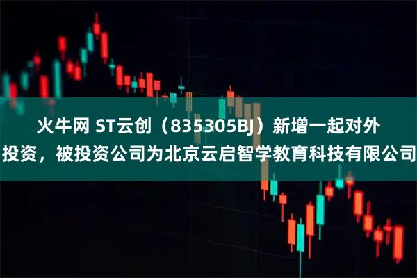 火牛网 ST云创（835305BJ）新增一起对外投资，被投资公司为北京云启智学教育科技有限公司