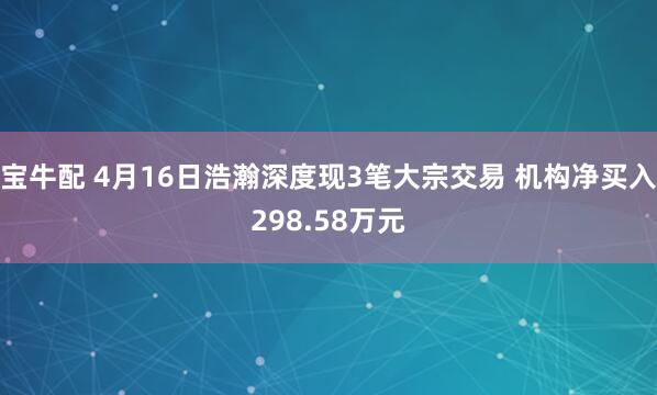 宝牛配 4月16日浩瀚深度现3笔大宗交易 机构净买入298.58万元