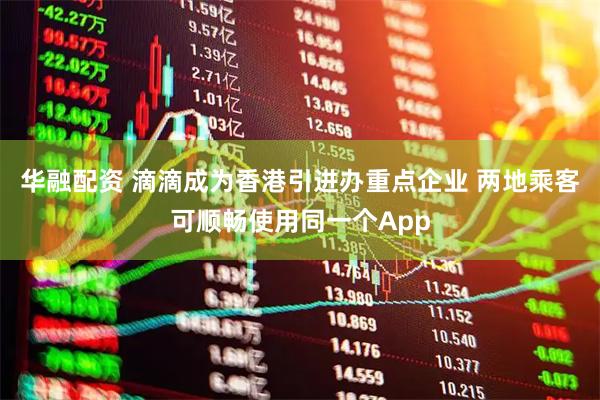 华融配资 滴滴成为香港引进办重点企业 两地乘客可顺畅使用同一个App