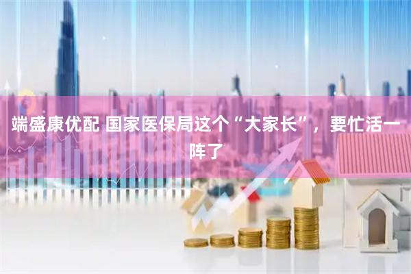 端盛康优配 国家医保局这个“大家长”，要忙活一阵了