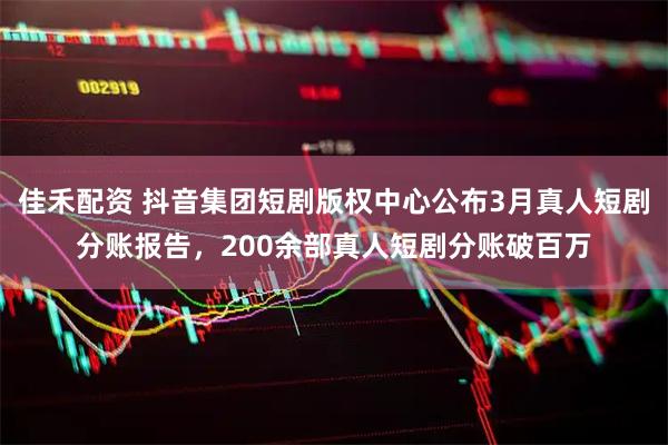 佳禾配资 抖音集团短剧版权中心公布3月真人短剧分账报告，200余部真人短剧分账破百万