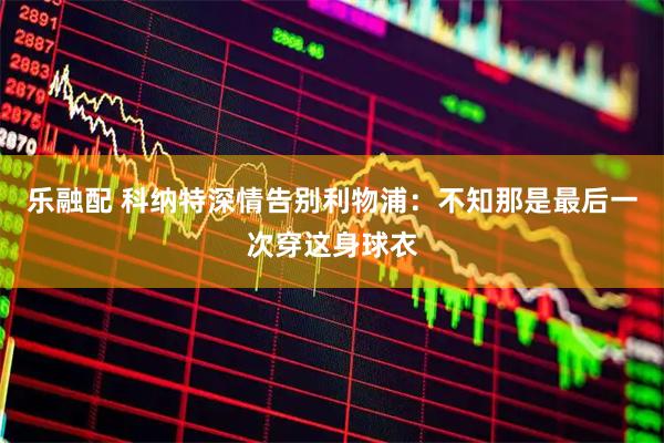 乐融配 科纳特深情告别利物浦：不知那是最后一次穿这身球衣