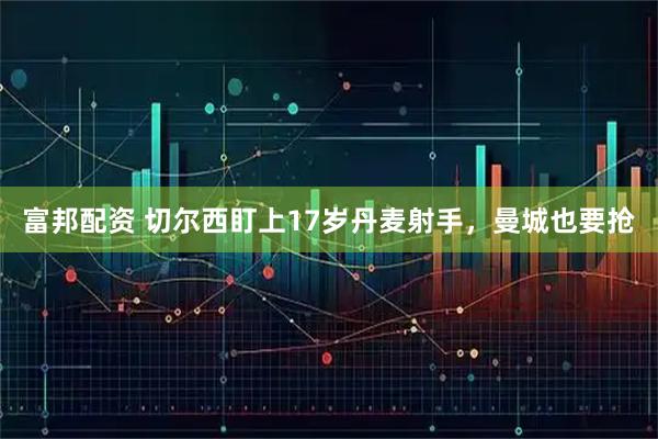 富邦配资 切尔西盯上17岁丹麦射手，曼城也要抢