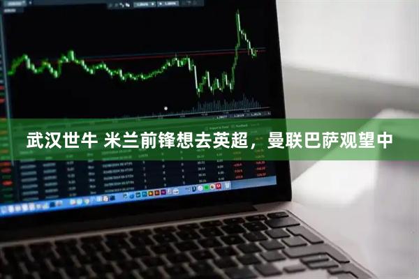 武汉世牛 米兰前锋想去英超，曼联巴萨观望中