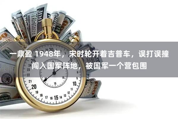 一鼎盈 1948年，宋时轮开着吉普车，误打误撞闯入国军阵地，被国军一个营包围