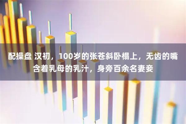 配操盘 汉初，100岁的张苍斜卧榻上，无齿的嘴含着乳母的乳汁，身旁百余名妻妾