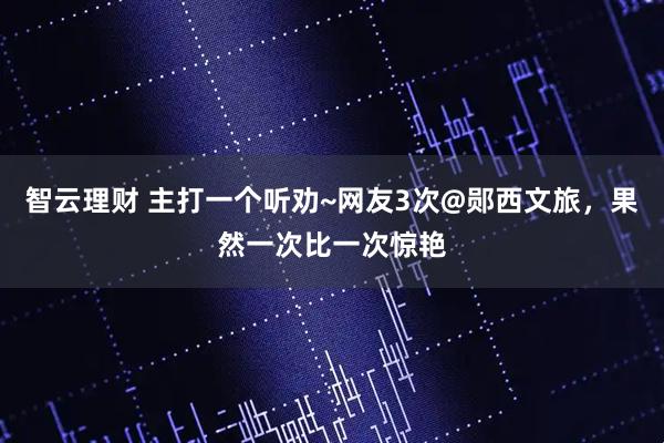 智云理财 主打一个听劝~网友3次@郧西文旅,果然一次比一次惊艳