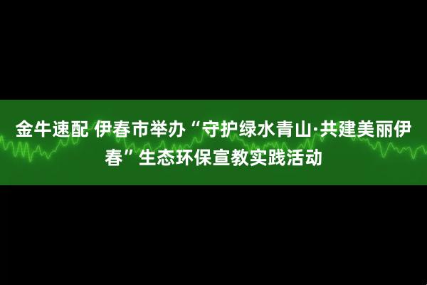 金牛速配 伊春市举办“守护绿水青山·共建美丽伊春”生态环保宣教实践活动