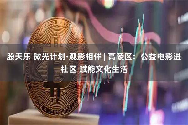 股天乐 微光计划·观影相伴 | 高陵区：公益电影进社区 赋能文化生活
