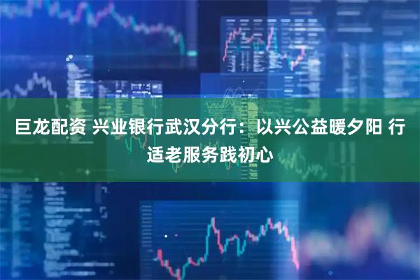 巨龙配资 兴业银行武汉分行：以兴公益暖夕阳 行适老服务践初心
