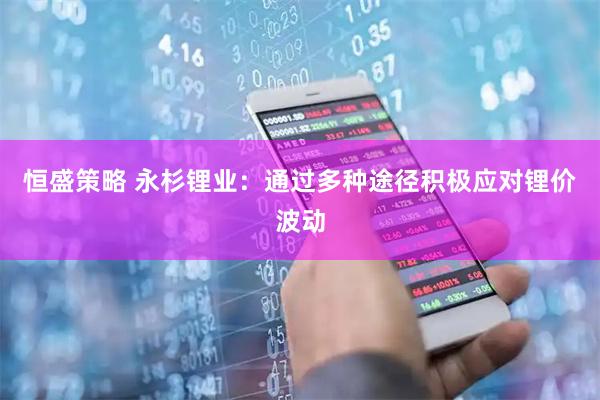 恒盛策略 永杉锂业:通过多种途径积极应对锂价波动