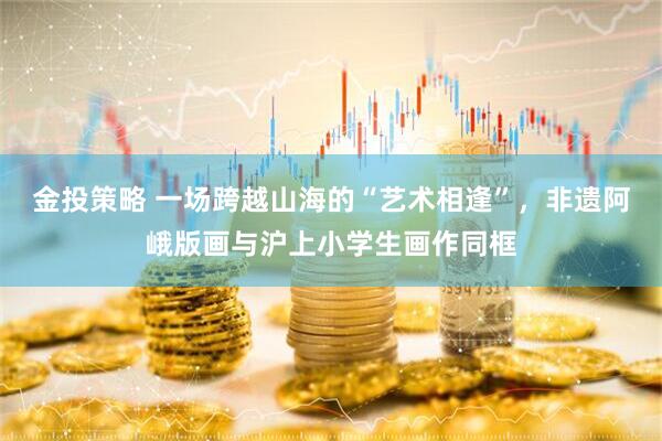 金投策略 一场跨越山海的“艺术相逢”，非遗阿峨版画与沪上小学生画作同框