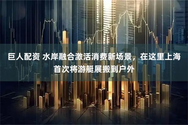 巨人配资 水岸融合激活消费新场景，在这里上海首次将游艇展搬到户外