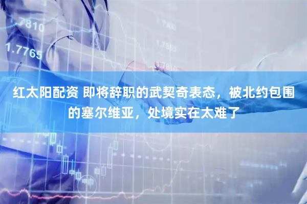 红太阳配资 即将辞职的武契奇表态，被北约包围的塞尔维亚，处境实在太难了