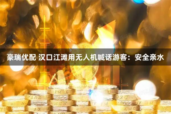 豪瑞优配 汉口江滩用无人机喊话游客：安全亲水