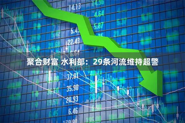 聚合财富 水利部：29条河流维持超警