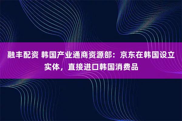 融丰配资 韩国产业通商资源部：京东在韩国设立实体，直接进口韩国消费品