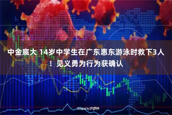 中金宸大 14岁中学生在广东惠东游泳时救下3人！见义勇为行为获确认