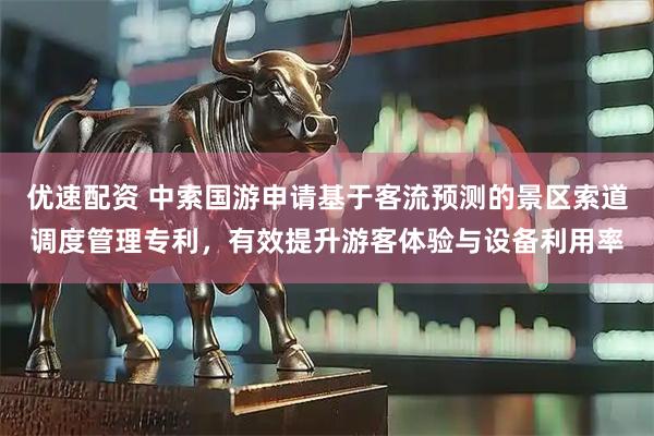 优速配资 中索国游申请基于客流预测的景区索道调度管理专利，有效提升游客体验与设备利用率
