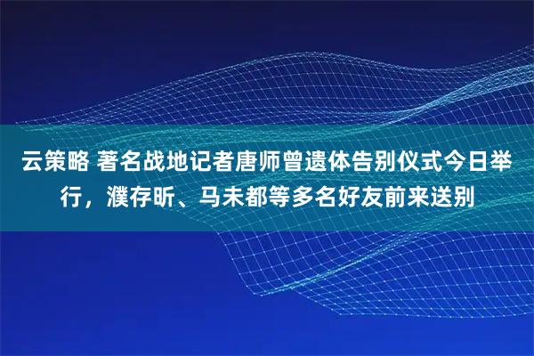 云策略 著名战地记者唐师曾遗体告别仪式今日举行，濮存昕、马未都等多名好友前来送别