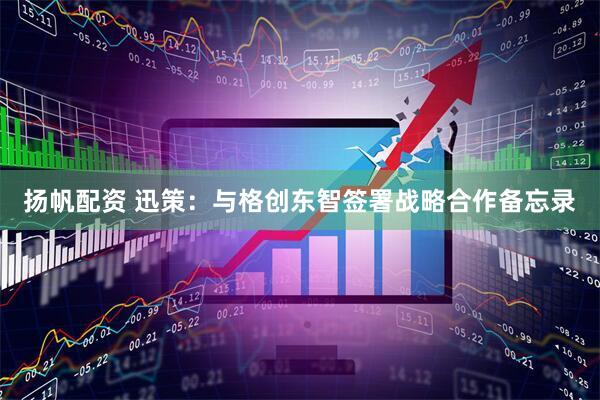 扬帆配资 迅策：与格创东智签署战略合作备忘录